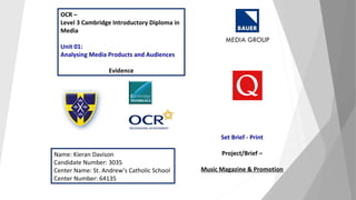 OCR –
Level 3 Cambridge Introductory Diploma in
Media
Unit 01:
Analysing Media Products and Audiences
Evidence
Name: Kieran Davison
Candidate Number: 3035
Center Name: St. Andrew’s Catholic School
Center Number: 64135
Set Brief - Print
Project/Brief –
Music Magazine & Promotion
 