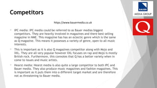 Competitors
 IPC media: IPC media could be referred to as Bauer medias biggest
competitors. They are heavily involved in magazines and there best selling
magazine in NME. This magazine has has an eclectic genre which is the same
as Q magazine. This means it possesses a variety of genre, open to all music
interests.
 This is important as it is also Q magazines competitor along with Mojo and
XXL. They are all very popular however XXL focuses on rap and Mojo is mostly
British rock. Furthermore, this connotes that Q has a better variety when in
come to issues and music artists.
 Hearst media: Hearst media is also quite a large competitor to both IPC and
Bauer media. They also produce music magazines and fashion magazines. This
is important as it puts them into a different target market and are therefore
not as threatening to Bauer media.
https://www.bauermedia.co.uk
 