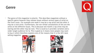 Genre
 The genre of this magazine is eclectic. This describes magazines without a
specific genre however they release issues without various types of artist on
the front cover. For example one week it may be a rap artist and the other it
may be a rock artist. Furthermore, the non verbal connotations of this are the
artist on the different issues. This is because one month a rap artist may be
staring and the other may be rock. This is could as is provides variation and a
wider target audience for Q. This is good as it means more people may want
to buy it which therefore explains one of the reasons that it is the UK’s best
selling magazine.
 