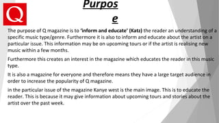 Purpos
e
The purpose of Q magazine is to ‘inform and educate’ (Katz) the reader an understanding of a
specific music type/genre. Furthermore it is also to inform and educate about the artist on a
particular issue. This information may be on upcoming tours or if the artist is realising new
music within a few months.
Furthermore this creates an interest in the magazine which educates the reader in this music
type.
It is also a magazine for everyone and therefore means they have a large target audience in
order to increase the popularity of Q magazine.
in the particular issue of the magazine Kanye west is the main image. This is to educate the
reader. This is because it may give information about upcoming tours and stories about the
artist over the past week.
 