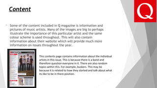 Content
 Some of the content included in Q magazine is information and
pictures of music artists. Many of the images are big to perhaps
illustrate the importance of this particular artist and the same
colour scheme is used throughout. This will also contain
information about their website which will provide much more
information on issues throughout the year.
This contents page contains information about the individual
artists in this issue. This is because there is a band and
therefore question everyone in it. There are also random
topics within this. For example, buskers. This may be
because it is related to how they started and talk about what
its like to be in there position.
 