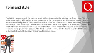 Form and style
Firstly this connotations of the colour scheme is there to promote the artist on the Front cover. This is to
make him stand out which gives a clear impression to the customers of who the current issue is based on,
and the white background is their the make the font stand out. Furthermore, there are various font styles
on the front cover to perhaps connote who is in this weeks issue. This is good as it is also very clear to read
and bold which therefore make it stand out on the shelf. This is important because it can increase the
sales and make Q even more popular. This front cover also follows the traditional layout with the masthead
in the top left and with the cover lines around the main image.
 