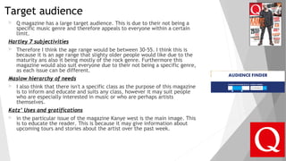 Target audience
 Q magazine has a large target audience. This is due to their not being a
specific music genre and therefore appeals to everyone within a certain
limit.
Hartley 7 subjectivities
 Therefore I think the age range would be between 30-55. I think this is
because it is an age range that slighty older people would like due to the
maturity ans also it being mostly of the rock genre. Furthermore this
magazine would also suit everyone due to their not being a specific genre,
as each issue can be different.
Maslow hierarchy of needs
 I also think that there isn't a specific class as the purpose of this magazine
is to inform and educate and suits any class, however it may suit people
who are especially interested in music or who are perhaps artists
themselves.
Katz’ Uses and gratifications
 in the particular issue of the magazine Kanye west is the main image. This
is to educate the reader. This is because it may give information about
upcoming tours and stories about the artist over the past week.
 
