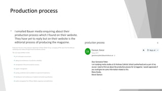 Production process
 I emailed Bauer media enquiring about their
production process which I found on their website.
They have yet to reply but on their website is the
editorial process of producing the magazine.
 