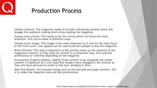 Production Process
1. Choose Content: The magazine needs to include interesting content which will
engage the audience making them enjoy reading the magazine.
2. Choose main article: This needs to be the article which will draw the most
attention, this can be done in different ways
3. Choose cover image: This image is the most important as it will be the main focus
of the front cover, star appeal can be used to attract people to buy the magazine.
4. Write Articles: This step is important as the articles make up the majority of the
magazines content, so they must be written in a consistent way, this could be
professional or informal depending on the magazine.
5. Incorporate Graphics/photos: Adding visual content to go alongside the verbal
content is important as it will make the readers more engaged in the articles as
they will have pictures to relate to the text, bringing it alive.
6. Add final details: this includes things such as the barcode and page numbers, this
is to make the magazine look and feel professional.
https://www.lucidpress.com/blog/2014/02/20/how-to-make-a-magazine-in-twelve-steps/
 