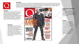 Masthead:
As you can see the masthead is one letter,
this illustrates how simple this magazine is
whilst being a great selling magazine.
Furthermore the large Q could also connote
quality within the magazine. The bold red
colour may denote anger or could relate to
the genre of music this magazine offers.
Cover lines:
The fact that the artists name is
bigger signifies a importance in this
issue. This therefore gives the
customer an understanding of what
this particular issue is about.
Furthermore some people may be
very interested in this particular
genre of music which may convince
them to buy it.
Main image:
From this main image, I can see that it is overlapping the masthead. The denotations of this is that this issue
conveys a sense of importance and the it is an authoritative figure. Furthermore this main image is very large
and takes up most of the front cover and understand straight away who id featuring on this issue. This is
important as there may be a star appeal towards the customer .
Barcode, price, date and web
address
This contains the website
information in order to access Q
magazine. This is so people can
find out more about Q magazine
as a company.
Strapline
The strapline “the worlds
greatest music magazine”
could perhaps connote that it
is the most interesting and
exciting to read due to the
information within it.
Furthermore it could also
demonstrate how they are
passionate about their
magazine and also care
about the customers
 