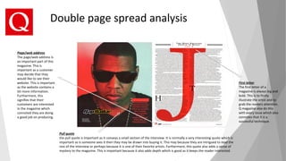 Pull quote
the pull quote is important as it conveys a small section of the interview. It is normally a very interesting quote which is
important as is someone sees it then they may be drawn into buying it. This may because they are intrigued to read the
rest of the interview or perhaps because it is one of their favorite artists. Furthermore, this quote also adds a sense of
mystery to the magazine. This is important because it also adds depth which is good as it keeps the reader interested.
First letter
The first letter of a
magazine is always big and
bold. This is to firstly
illustrate the artist and to
grab the readers attention.
Q magazine also do this
with every issue which also
connotes that it is a
successful technique.
Page/web address
The page/web address is
an important part of this
magazine. This is
important as a customer
may decide that they
would like to see their
website. This is important
as the website contains a
lot more information.
Furthermore, this
signifies that their
customers are interested
in the magazine which
connoted they are doing
a good job on producing.
Double page spread analysis
 