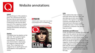 Website annotations
Links
These website links take to various
interviews which they have done and
also takes you to their social media
accounts. This is good as it gives the
customers and people who are
interested more information about
perhaps new issues. Furthermore this
is important a customers may want to
keep up to date.
Layout
the overall layout of this website is
good. This is because at the top it
has clear links to social media sites
which provide further information.
Furthermore it also ahs the latest
issue of Q. This is good as it may be
something a customer of Q hasn’t
realised and therefore will want to
buy this issue.
Similarities and differences
Firstly, the differences between this and a real
copy is that the website has much more
information. This is because it has links to
other websites and their social media. This is
important as it provides extra information
which you would not get in a real copy of the
magazine. Furthermore the similarities of the
actual magazine and the website is that they
both have the latest issue of the magazine
however the website only advertises it. This
would mean that you would have to buy the
full copy
Playlists
The website also has playlists on the
right side. This is good as it gives
their customers an option for
entertainment. This is good as it
may interest them in also buying
the magazine if they do like the
music. This is important as Q
magazine has no specific genre so it
could appeal to most people and
classes.
 