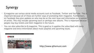 Synergy
 Q magazine use various social media accounts such as Facebook, Twitter and YouTube. This is
important because all of these are further ways of promoting their magazine. Furthermore,
on Facebook they give updates on who may be on the next issue and information on a number
of artists. This may include upcoming tours or perhaps new albums. This is important because
people may buy tickets and their magazine in the future.
 You can also subscribe to Q magazine. This is good as it supplies the subscribed with early
magazine and extra information about music playlists and upcoming issues.
Social media
http://www.qthemusic.com
 