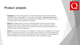Product analysis
 Purpose: the aim of this product is to inform and educated the reader within a
particular music category(Katz’). The slogan of Q magazine “Discover great music”
could also connotes that they are proud to be the market leader. This may be due to
the various genres which appeals to all people.
 Genre: Q magazine does not have a specified genre as each week they have a
different artist from a different genre. Furthermore, their competitors could be
magazines such as XXL or Mojo. This is because they are the next most popular and
therefore pose the most competition.
 Form: the form of this product is a magazine. Furthermore, Q magazine is of eclectic
genre. This means that there is not a specific genre and that it varies throughout the
issues. Q magazine is also the market leader in terms of popularity. There magazine is
the best selling in the UK which is perhaps due to the various genre types.
 