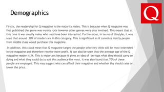 Demographics
Firstly, the readership for Q magazine is the majority males. This is because when Q magazine was
first published the genre was mainly rock however other genres were also involved. This meant that at
this time it was mostly males who may have been interested. Furthermore, in terms of lifestyle, it was
seen that around 70% of readers are in this category. This is significant as it connotes mostly people
from middle class would purchase this magazine.
In addition, this could mean that Q magazine target the people who they think will be most interested
in the magazine and therefore receive more profit. It can also be seen that the average age of the Q
magazine reader is 34. This is important because it gives an idea of perhaps what they should carry on
doing and what they could do to suit this audience the most. It was also found that 70% of these
people are employed. This may suggest who can afford their magazine and whether thy should raise or
lower the price.
 
