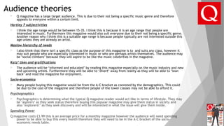 Audience theories
 Q magazine has a large target audience. This is due to their not being a specific music genre and therefore
appeals to everyone within a certain limit.
Hartley 7 subjectivities
 I think the age range would be between 15-35. I think this is because it is an age range that people are
interested in music. Furthermore this magazine would also suit everyone due to their not being a specific genre.
Another reason why I think this is a suitable age range is because people typically are not interested outside this
age unless they are already an artist.
Maslow hierarchy of needs
 I also think that there isn't a specific class as the purpose of this magazine is to and suits any class, however it
may suit people who are especially interested in music or who are perhaps artists themselves. The audience may
be ‘social climbers’ because they will aspire to be like the music celebrities in the magazine.
Katz’ Uses and gratifications
 The audience will be ‘informed and educated’ by reading this magazine especially on the music industry and new
and upcoming artists. Furthermore they will be able to ‘divert’ away from reality as they will be able to ‘lean
back’ and read the magazine for enjoyment.
Socio-economics
 Many people buying this magazine would be from the A-C bracket as connoted by the demographics. This could
be due to the cost of the magazine and therefore people of the lower classes may not be able to afford it.
Psychographics
 Psychographics is determining what the typical Q magazine reader would act like in terms of lifestyle. They may
be ‘aspirers’ as they seek status therefore buying this popular magazine may give them status in society and
also ’explorers’ as they seek discovery and will be interested in what the issue will give them inside.
Spending Power
Q magazine costs £3.99 this is an average price for a monthly magazine however the audience will need spending
power to be able to buy this every month therefore they will need to be in the A-C bracket of the socio-
economic needs table.
 