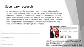 Secondary research
 As you can see from the screenshot I have reviewed other peoples
thoughts on Q magazine. Many people have given this magazine a good
review and said that it is consistent throughout. A review online also
states that it has outstanding photography. This is important as a lot of
their customers like to look as visuals of their favorite artists. Another
good thing they said was the Q magazine subscription service is very
good and would make an ideal gift for someone.
https://www.greatmagazines.co.uk/q-magazine?
gclid=EAIaIQobChMIs4-
Q8bzo1wIVop3tCh0gxATbEAAYASAAEgI2G_D_BwE
 
