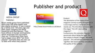 Publisher and product
Publisher:
Bauer media group have published
more than 550 news papers and
also digital products. It was created
by a family over 130 years ago and
their sister company are David
Goodchild and Paul Keenan. They
have offices in Europe and Australia
which illustrates how successful
they are. Furthermore they have
had a slogan since 2010 “we think
popular” connotes they are very up
to date with what they publish.
Product:
The denotation of the name of the
magazine conveys quality throughout. It
is also large and has a bold red which
stands out. This therefore connects with
the slogan “the UK’s best selling
magazine’’.
Furthermore, this connotes they are
passionate about being the best. This
also relates to Bauer's slogan ‘’we think
popular”. This will attract customers as it
‘signifies’ (De Saussure) they care about
the quality of the content.
http://www.bauermedia.co.uk/about
 