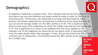 Demographics
 Q magazines readership is majority male. This is because when Q was first published the
main genre was rock and therefore was mostly suited to males in order for the them to
maximize profit. Furthermore, the readership is currently still dominated by males
however the female readership has increased due to different artists being featured. As
you can see the average reader is in the ABC1 profile at 71.8%. This is important as it
shows us that most of the readership are within the middle class and also the median age
is 34. This is significant as it shows us the audience that this music appeals to. For
example a lot of the magazines are featuring the rock genre which is associated with
more the older people rather than teenagers. Finally, Q have also stated that 70% of their
customers are in employment. This therefore backs the ABC1 profile as the majority will
be in middle class.
 