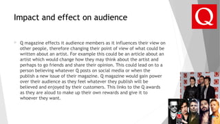 Impact and effect on audience
 Q magazine effects it audience members as it influences their view on
other people, therefore changing their point of view of what could be
written about an artist. For example this could be an article about an
artist which would change how they may think about the artist and
perhaps to go friends and share their opinion. This could lead on to a
person believing whatever Q posts on social media or when the
publish a new issue of their magazine. Q magazine would gain power
over their audience as they feel whatever they publish will be
believed and enjoyed by their customers. This links to the Q awards
as they are aloud to make up their own rewards and give it to
whoever they want.
 
