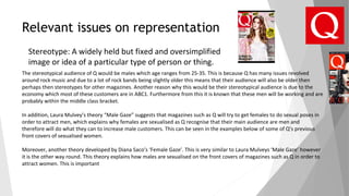 Relevant issues on representation
Stereotype: A widely held but fixed and oversimplified
image or idea of a particular type of person or thing.
The stereotypical audience of Q would be males which age ranges from 25-35. This is because Q has many issues revolved
around rock music and due to a lot of rock bands being slightly older this means that their audience will also be older then
perhaps then stereotypes for other magazines. Another reason why this would be their stereotypical audience is due to the
economy which most of these customers are in ABC1. Furthermore from this it is known that these men will be working and are
probably within the middle class bracket.
In addition, Laura Mulvey’s theory “Male Gaze” suggests that magazines such as Q will try to get females to do sexual poses in
order to attract men, which explains why females are sexualised as Q recognise that their main audience are men and
therefore will do what they can to increase male customers. This can be seen in the examples below of some of Q’s previous
front covers of sexualised women.
Moreover, another theory developed by Diana Saco’s ‘Female Gaze’. This is very similar to Laura Mulveys ‘Male Gaze’ however
it is the other way round. This theory explains how males are sexualised on the front covers of magazines such as Q in order to
attract women. This is important
 