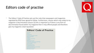 Editors code of practise
 The Editors’ Code of Practice sets out the rules that newspapers and magazines
regulated by IPSO have agreed to follow. Furthermore, clauses which may relate to my
magazine is discrimination (clause 12) this is important as if there is any form of
discrimination found within my magazine then it may offend people and therefore
give my magazine a bad reputation.
 