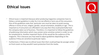Ethical issues
 Ethical issues is important because when producing magazines companies have to
follow a certain guideline in order for it to not offend or harm any of the consumers.
One of this guidelines state that ‘particular care must be taken to avoid causing
offense in terms of race, religion, gender, sexual orientation, disability or age’. This is
important as if consumers are offended in any way then they could potentially have
the company taken out of business. Therefore, it is important to follow the guidelines
of publicising information which may contain some sensitive content in order to not
be complained to. Another important factor of this would be the audience of the
magazine. This is because you may need to adjust guidelines depending on the
audience if they are sensitive to particular topics.
 Furthermore, if there was no ethical issues then their could perhaps be younger artists
on front covers as they wouldn't want protection from the media.
 