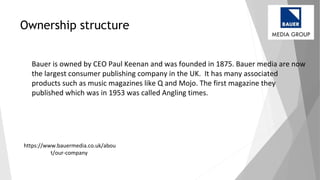 Ownership structure
Bauer is owned by CEO Paul Keenan and was founded in 1875. Bauer media are now
the largest consumer publishing company in the UK. It has many associated
products such as music magazines like Q and Mojo. The first magazine they
published which was in 1953 was called Angling times.
https://www.bauermedia.co.uk/abou
t/our-company
 