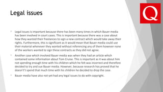 Legal issues
 Legal issues is important because there has been many times in which Bauer media
has been involved in court cases. This is important because there was a case about
how they wanted their freelances to sign a new contract which would take away their
rights. Furthermore, this is significant as it would mean that Bauer media could use
their material whenever they wanted without referencing any of them however none
of the workers wanted to sign these contracts as they did not agree.
 Another case which involved Bauer media was when they had an article which
contained some information about Tom Cruise. This is important as it was about him
not spending enough time with his children which he felt was incorrect and therefore
decided to try and sue Bauer media. However, because research has proved that he
doesn't’t spend that much time with his children he decided to drop the case.
 Bauer media have also not yet had any legal issues to do with copyright.
 