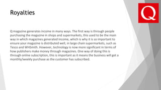 Royalties
Q magazine generates income in many ways. The first way is through people
purchasing the magazine in shops and supermarkets, this used to be the main
way in which magazines generated income, which is why it is so important to
ensure your magazine is distributed well, in large chain supermarkets, such as
Tesco and WHSmith. However, technology is now more significant in terms of
how publishers make money through magazines. One way of doing this is
through online subscription, this is important as it means the business will get a
monthly/weekly purchase as the customer has subscribed.
 