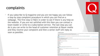 complaints
 If you subscribe to Q magazine and you are not happy you can follow
a step by step complaint procedure in which you can find on a
webpage. The first step is FAQ’s in order to see if there is any help on
the website. If you are not satisfied with this then you can contact a
team leader or write to a subscription service. The last step you can
do is you can write to the head of customer retention at Bauer media
and they receive your complaint and then a senior staff will reply as
soon as possible.
 