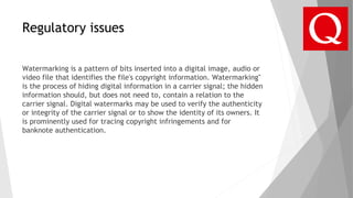 Regulatory issues
Watermarking is a pattern of bits inserted into a digital image, audio or
video file that identifies the file's copyright information. Watermarking"
is the process of hiding digital information in a carrier signal; the hidden
information should, but does not need to, contain a relation to the
carrier signal. Digital watermarks may be used to verify the authenticity
or integrity of the carrier signal or to show the identity of its owners. It
is prominently used for tracing copyright infringements and for
banknote authentication.
 