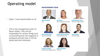 Operating model
 https://www.bauermedia.co.uk
 This is the management team of
Bauer media. They will be
responsible for various things such
as controlling how the magazine is
produced and also how it will be
advertised and marketed.
 