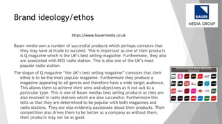 Brand ideology/ethos
Bauer media own a number of successful products which perhaps connotes that
they may have attitude to succeed. This is important as one of their products
is Q magazine which is the UK’s best selling magazine. Furthermore, they also
are associated with KISS radio station. This is also one of the UK’s most
popular radio station.
The slogan of Q magazine “the UK’s best selling magazine” connotes that their
ethos is to be the most popular magazine. Furthermore they produce a
magazine appealing to all genres and therefore have a wide target audience.
This allows them to achieve their aims and objectives as it not suit to a
particular type. This is one of Bauer medias best selling products as they are
also involved in radio stations which are also successful. Furthermore this
tells us that they are determined to be popular with both magazines and
radio stations. They are also evidently passionate about their products. Their
competition also drives them to be better as a company as without them,
their products may not be as good.
https://www.bauermedia.co.uk
 