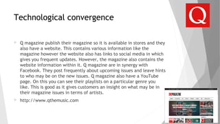 Technological convergence
 Q magazine publish their magazine so it is available in stores and they
also have a website. This contains various information like the
magazine however the website also has links to social media in which
gives you frequent updates. However, the magazine also contains the
website information within it. Q magazine are in synergy with
Facebook. They post frequently about upcoming issues and leave hints
to who may be on the new issues. Q magazine also have a YouTube
page. On this you can see their playlists on a particular genre you
like. This is good as it gives customers an insight on what may be in
their magazine issues in terms of artists.
 http://www.qthemusic.com
 