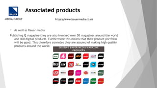 Associated products
 As well as Bauer media
Publishing Q magazine they are also involved over 50 magazines around the world
and 400 digital products. Furthermore this means that their product portfolio
will be good. This therefore connotes they are assured of making high quality
products around the world.
https://www.bauermedia.co.uk
 