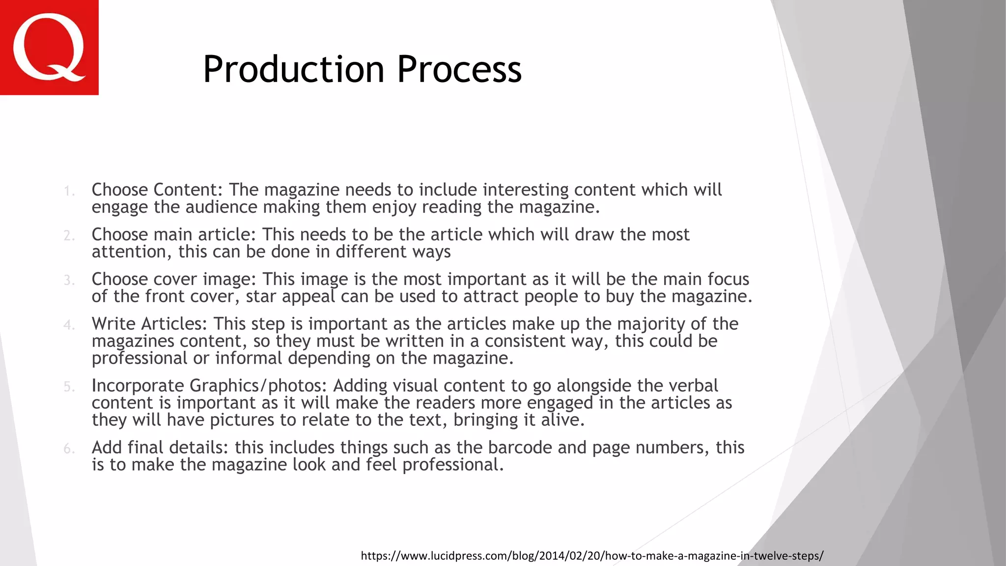 Production Process
1. Choose Content: The magazine needs to include interesting content which will
engage the audience making them enjoy reading the magazine.
2. Choose main article: This needs to be the article which will draw the most
attention, this can be done in different ways
3. Choose cover image: This image is the most important as it will be the main focus
of the front cover, star appeal can be used to attract people to buy the magazine.
4. Write Articles: This step is important as the articles make up the majority of the
magazines content, so they must be written in a consistent way, this could be
professional or informal depending on the magazine.
5. Incorporate Graphics/photos: Adding visual content to go alongside the verbal
content is important as it will make the readers more engaged in the articles as
they will have pictures to relate to the text, bringing it alive.
6. Add final details: this includes things such as the barcode and page numbers, this
is to make the magazine look and feel professional.
https://www.lucidpress.com/blog/2014/02/20/how-to-make-a-magazine-in-twelve-steps/
 