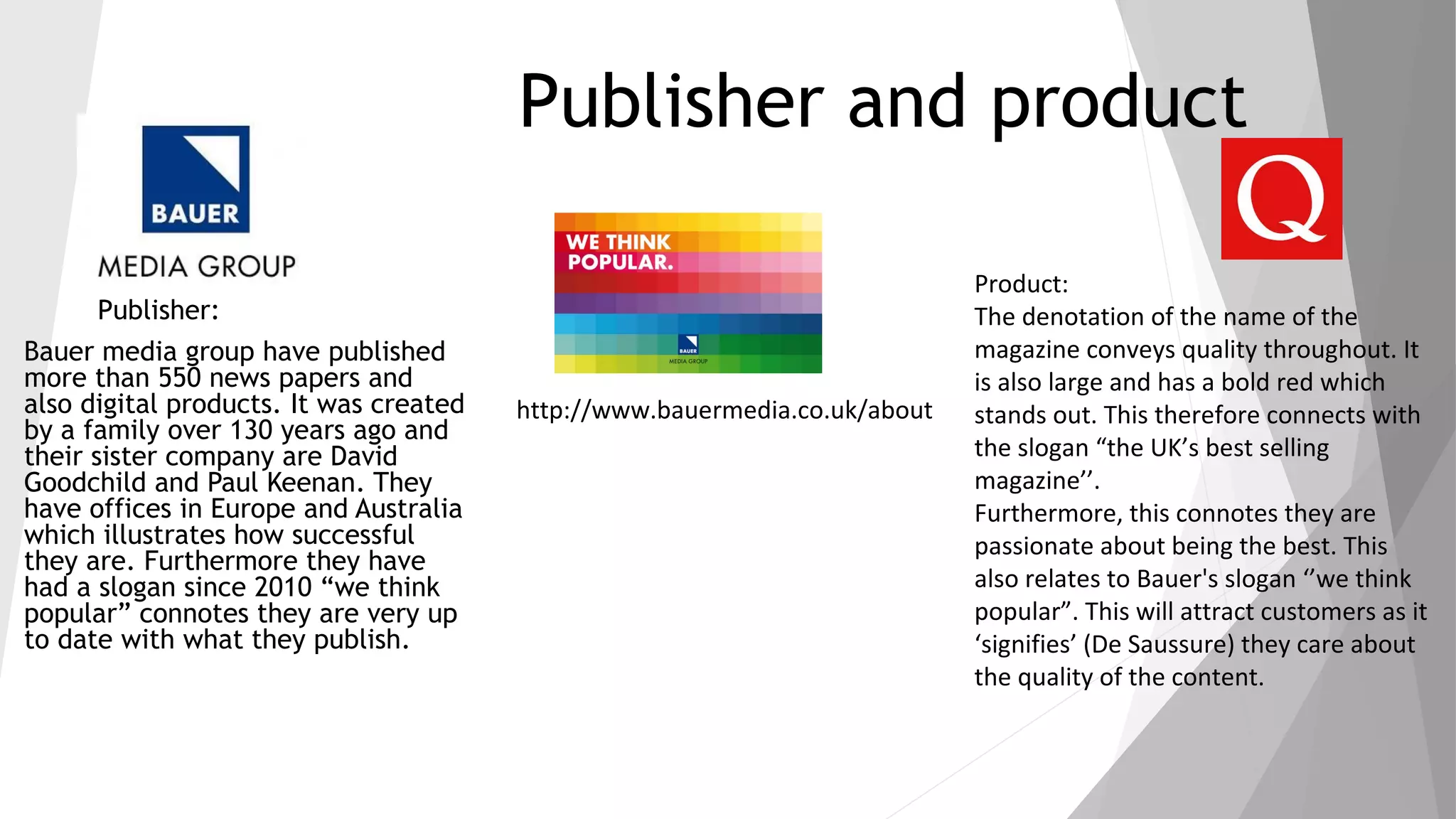 Publisher and product
Publisher:
Bauer media group have published
more than 550 news papers and
also digital products. It was created
by a family over 130 years ago and
their sister company are David
Goodchild and Paul Keenan. They
have offices in Europe and Australia
which illustrates how successful
they are. Furthermore they have
had a slogan since 2010 “we think
popular” connotes they are very up
to date with what they publish.
Product:
The denotation of the name of the
magazine conveys quality throughout. It
is also large and has a bold red which
stands out. This therefore connects with
the slogan “the UK’s best selling
magazine’’.
Furthermore, this connotes they are
passionate about being the best. This
also relates to Bauer's slogan ‘’we think
popular”. This will attract customers as it
‘signifies’ (De Saussure) they care about
the quality of the content.
http://www.bauermedia.co.uk/about
 