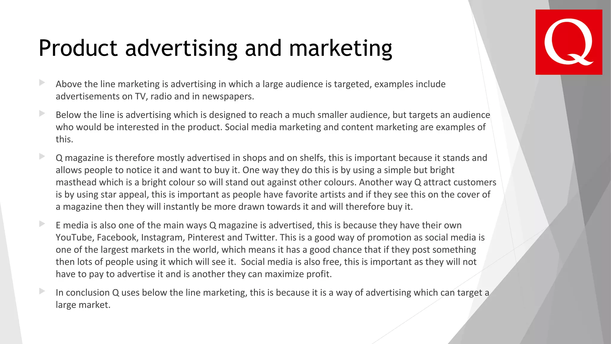 Product advertising and marketing
 Above the line marketing is advertising in which a large audience is targeted, examples include
advertisements on TV, radio and in newspapers.
 Below the line is advertising which is designed to reach a much smaller audience, but targets an audience
who would be interested in the product. Social media marketing and content marketing are examples of
this.
 Q magazine is therefore mostly advertised in shops and on shelfs, this is important because it stands and
allows people to notice it and want to buy it. One way they do this is by using a simple but bright
masthead which is a bright colour so will stand out against other colours. Another way Q attract customers
is by using star appeal, this is important as people have favorite artists and if they see this on the cover of
a magazine then they will instantly be more drawn towards it and will therefore buy it.
 E media is also one of the main ways Q magazine is advertised, this is because they have their own
YouTube, Facebook, Instagram, Pinterest and Twitter. This is a good way of promotion as social media is
one of the largest markets in the world, which means it has a good chance that if they post something
then lots of people using it which will see it. Social media is also free, this is important as they will not
have to pay to advertise it and is another they can maximize profit.
 In conclusion Q uses below the line marketing, this is because it is a way of advertising which can target a
large market.
 