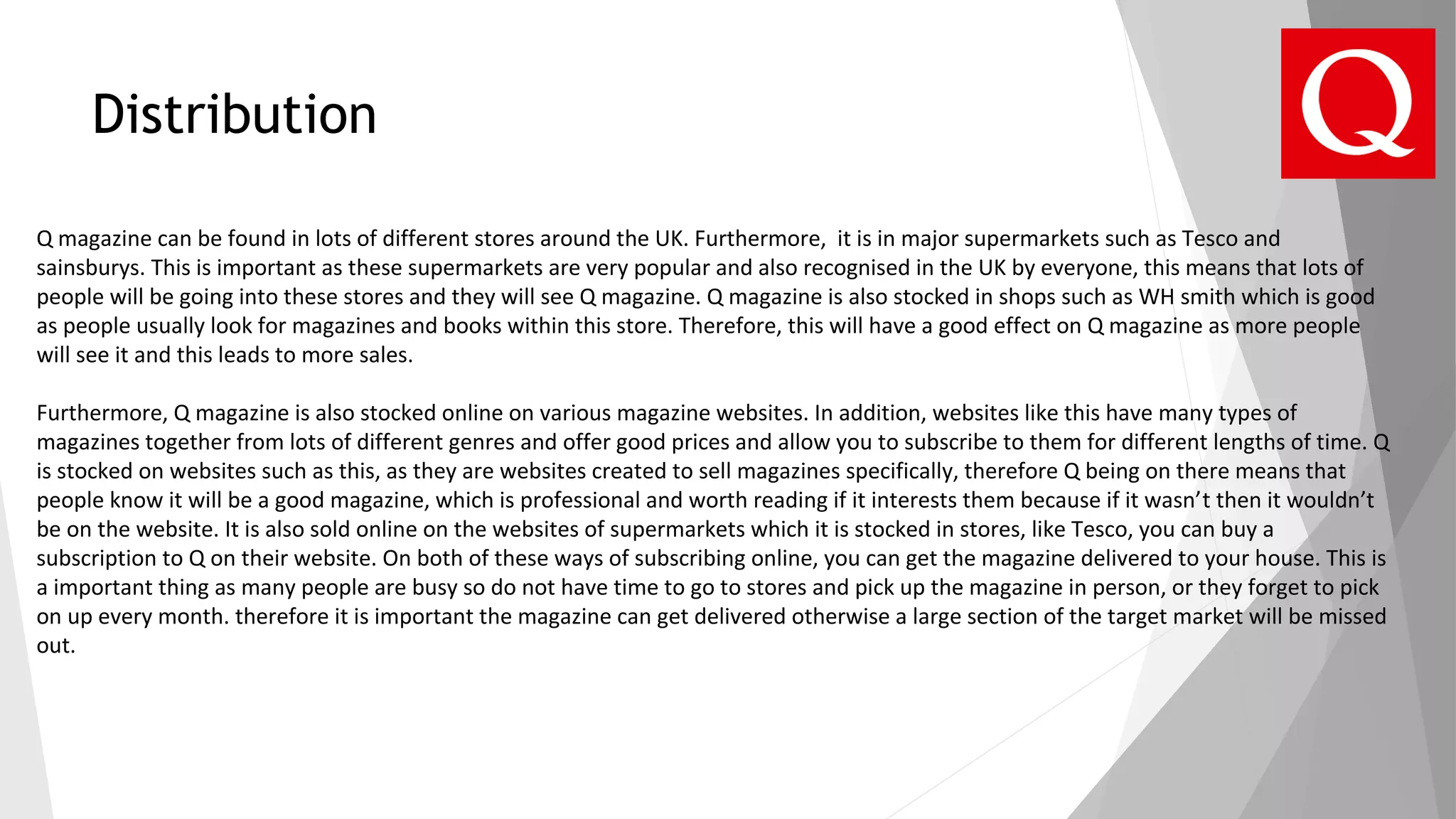 Distribution
Q magazine can be found in lots of different stores around the UK. Furthermore, it is in major supermarkets such as Tesco and
sainsburys. This is important as these supermarkets are very popular and also recognised in the UK by everyone, this means that lots of
people will be going into these stores and they will see Q magazine. Q magazine is also stocked in shops such as WH smith which is good
as people usually look for magazines and books within this store. Therefore, this will have a good effect on Q magazine as more people
will see it and this leads to more sales.
Furthermore, Q magazine is also stocked online on various magazine websites. In addition, websites like this have many types of
magazines together from lots of different genres and offer good prices and allow you to subscribe to them for different lengths of time. Q
is stocked on websites such as this, as they are websites created to sell magazines specifically, therefore Q being on there means that
people know it will be a good magazine, which is professional and worth reading if it interests them because if it wasn’t then it wouldn’t
be on the website. It is also sold online on the websites of supermarkets which it is stocked in stores, like Tesco, you can buy a
subscription to Q on their website. On both of these ways of subscribing online, you can get the magazine delivered to your house. This is
a important thing as many people are busy so do not have time to go to stores and pick up the magazine in person, or they forget to pick
on up every month. therefore it is important the magazine can get delivered otherwise a large section of the target market will be missed
out.
 
