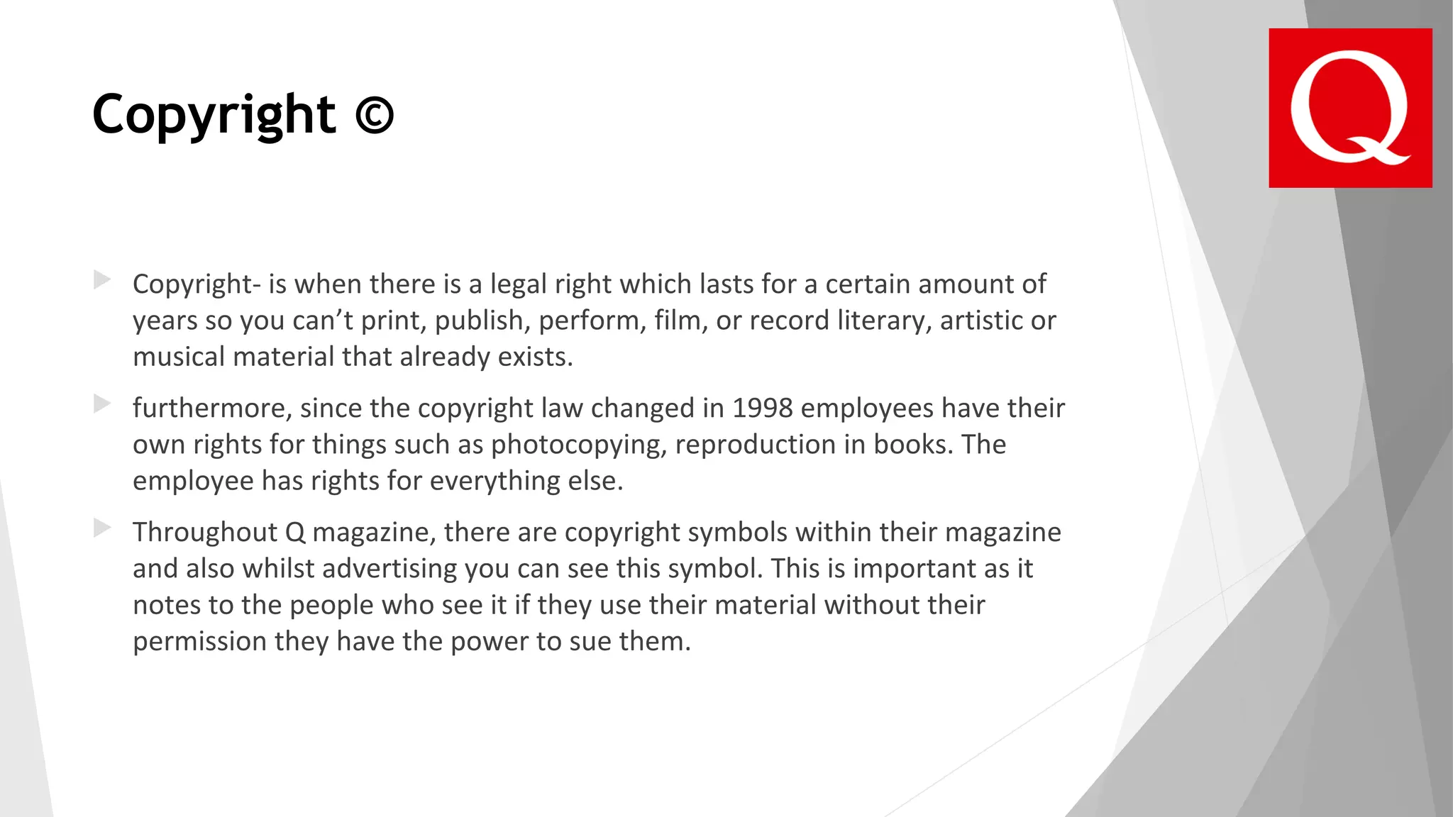 Copyright ©
 Copyright- is when there is a legal right which lasts for a certain amount of
years so you can’t print, publish, perform, film, or record literary, artistic or
musical material that already exists.
 furthermore, since the copyright law changed in 1998 employees have their
own rights for things such as photocopying, reproduction in books. The
employee has rights for everything else.
 Throughout Q magazine, there are copyright symbols within their magazine
and also whilst advertising you can see this symbol. This is important as it
notes to the people who see it if they use their material without their
permission they have the power to sue them.
 