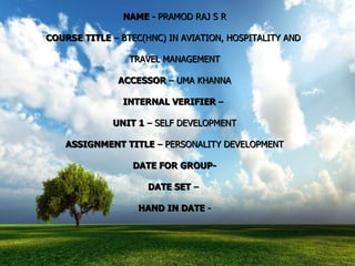 NAME  - PRAMOD RAJ S R COURSE TITLE  – BTEC(HNC) IN AVIATION, HOSPITALITY AND  TRAVEL MANAGEMENT ACCESSOR  – UMA KHANNA INTERNAL VERIFIER  –  UNIT 1  – SELF DEVELOPMENT ASSIGNMENT TITLE  – PERSONALITY DEVELOPMENT DATE FOR GROUP- DATE SET  –  HAND IN DATE  - 