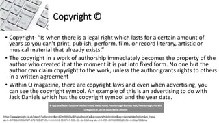 Copyright ©
• Copyright- “Is when there is a legal right which lasts for a certain amount of
years so you can’t print, publish, perform, film, or record literary, artistic or
musical material that already exists.”
• The copyright in a work of authorship immediately becomes the property of the
author who created it at the moment it is put into fixed form. No one but the
author can claim copyright to the work, unless the author grants rights to others
in a written agreement
• Within Q magazine, there are copyright laws and even when advertising, you
can see the copyright symbol. An example of this is an advertising to do with
Jack Daniels which has the copyright symbol and the year date.
https://www.google.co.uk/search?safe=strict&ei=8Zm0W6OyJ8PLgAa9qoaICw&q=copyrightdefinition&oq=copyrightdefinition&gs_l=psy-
ab.3..0i7i30k1l10.64527.67135.0.67335.9.9.0.0.0.0.71.474.9.9.0....0...1c.1.64.psy-ab..0.9.472...0i7i10i30k1j0i13k1.0.0Xqzf16Qniw
 