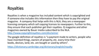 Royalties
Royalties is when a magazine has included content which is copyrighted and
if someone else includes this information then they have to pay the original
magazine. A company that helps with this is NLA, they are a newspaper
licensing company which sell copying licenses to newspapers. Further to this,
they ensure that each publisher get their royalties. Q magazine and other
magazines owned by Bauer media subscribed to the NLA.
http://www.copyrightroyalties.com/disclaimer
The google definition of royalties is “a payment made to writers, people who
have invented things, owners of property, etc. every time their
books, devices, land, etc. are bought or used by others”.
https://dictionary.cambridge.org/dictionary/english/royalty
 