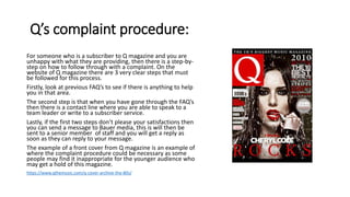 Q’s complaint procedure:
For someone who is a subscriber to Q magazine and you are
unhappy with what they are providing, then there is a step-by-
step on how to follow through with a complaint. On the
website of Q magazine there are 3 very clear steps that must
be followed for this process.
Firstly, look at previous FAQ’s to see if there is anything to help
you in that area.
The second step is that when you have gone through the FAQ’s
then there is a contact line where you are able to speak to a
team leader or write to a subscriber service.
Lastly, if the first two steps don’t please your satisfactions then
you can send a message to Bauer media, this is will then be
sent to a senior member of staff and you will get a reply as
soon as they can reply to your message.
The example of a front cover from Q magazine is an example of
where the complaint procedure could be necessary as some
people may find it inappropriate for the younger audience who
may get a hold of this magazine.
https://www.qthemusic.com/q-cover-archive-the-80s/
 