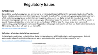 Regulatory Issues
IP/Watermark
Content that usually has copyright can be referred to as Intellectual Property (IP) and this is protected by the law. IP can be
divided into two categories; Industrial Property and Copyright. As well as IP on printed work, you can get a digital watermark
which protects any copyrighted content from any magazine online and in any digital format. It is important to have this
because it means people will have to pay you to use your information/ ideas. The best way to protect your IP is to acquire a
patent. However, this can take several years to get and costs over $7000 in fees. The image below is an example of
watermarking, using their logo on every video they produce tells people that watch it will then see that it is their content and
if they enjoy it then they will want to see more of it.
https://www.ipso.co.uk/editors-code-of-practice/
Definition - What does Digital Watermark mean?
“A digital watermark is data embedded into digital intellectual property (IP) to identify its originator or owner. A digital
watermark tracks online digital media use and warns against potentially unauthorized access and/or use”.
https://www.techopedia.com/definition/23373/digital-watermark
 
