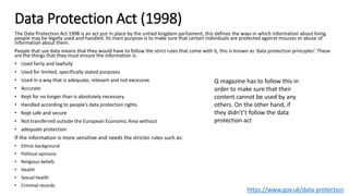 Data Protection Act (1998)
The Date Protection Act 1998 is an act put in place by the untied kingdom parliament, this defines the ways in which information about living
people may be legally used and handled. Its main purpose is to make sure that certain individuals are protected against misuses or abuse of
information about them.
People that use data means that they would have to follow the strict rules that come with it, this is known as ‘data protection principles’. These
are the things that they must ensure the information is:
• Used fairly and lawfully
• Used for limited, specifically stated purposes
• Used in a way that is adequate, relevant and not excessive
• Accurate
• Kept for no longer than is absolutely necessary
• Handled according to people’s data protection rights
• Kept safe and secure
• Not transferred outside the European Economic Area without
• adequate protection
If the information is more sensitive and needs the stricter rules such as:
• Ethnic background
• Political opinions
• Religious beliefs
• Health
• Sexual health
• Criminal records
https://www.gov.uk/data-protection
Q magazine has to follow this in
order to make sure that their
content cannot be used by any
others. On the other hand, if
they didn't’t follow the data
protection act
 