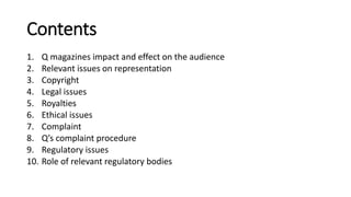 Contents
1. Q magazines impact and effect on the audience
2. Relevant issues on representation
3. Copyright
4. Legal issues
5. Royalties
6. Ethical issues
7. Complaint
8. Q’s complaint procedure
9. Regulatory issues
10. Role of relevant regulatory bodies
 