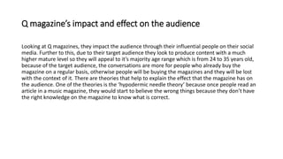Q magazine’s impact and effect on the audience
Looking at Q magazines, they impact the audience through their influential people on their social
media. Further to this, due to their target audience they look to produce content with a much
higher mature level so they will appeal to it’s majority age range which is from 24 to 35 years old,
because of the target audience, the conversations are more for people who already buy the
magazine on a regular basis, otherwise people will be buying the magazines and they will be lost
with the context of it. There are theories that help to explain the effect that the magazine has on
the audience. One of the theories is the ‘hypodermic needle theory’ because once people read an
article in a music magazine, they would start to believe the wrong things because they don’t have
the right knowledge on the magazine to know what is correct.
 