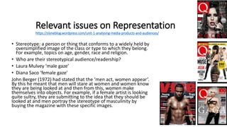 Relevant issues on Representation
https://slyneblog.wordpress.com/unit-1-analysing-media-products-and-audiences/
• Stereotype: a person or thing that conforms to a widely held by
oversimplified image of the class or type to which they belong.
For example, topics on age, gender, race and religion.
• Who are their stereotypical audience/readership?
• Laura Mulvey ‘male gaze’
• Diana Saco ‘female gaze’
John Berger (1972) had stated that the ‘men act, women appear’.
By this he meant that men will stare at women and women know
they are being looked at and then from this, women make
themselves into objects. For example, if a female artist is looking
quite sultry, they are submitting to the idea that they should be
looked at and men portray the stereotype of masculinity by
buying the magazine with these specific images.
 