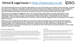 Ethical & Legal Issues = https://www.ipso.co.uk/
The IPSO(independent press standards organization), has set rules known as the editors code of practice, in which
the editor of a magazine, newspaper or any other form of media, has to follow a particular rule set followed by
this organization. Initially it was the PCC (Press Complaints Commission) that dealt with these rules and set
specific standards that editors would have to follow, and now this has been taken over by the IPSO.
They focus on a long list of categories such as Accuracy, Privacy, Harassment, Intrusion into grief or shock,
Reporting Suicide, Children, Children in sex cases, Hospitals, Reporting of crime, Clandestine devices and
subterfuge, Victims of sexual assault, Discrimination, Financial journalism, Confidential sources, Witness
payments in criminal trials and Payment to criminals. These are all the categories that are included in the editor’s
Code of Practice.
Below are some images going into detail on some of the ethical and legal issues to do with Q. These explain
everything that is required; one of the images that I have taken from their website is all about the intellectual
property rights, this is explaining how a lot of their material such as logo, trade names and designs are
copyrighted which means that if someone was to attempt to mimic this then this would put them in severe legal
issues if it was not corrected.
 