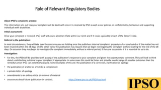 Role of Relevant Regulatory Bodies
About IPSO's complaints process:
This information sets out how your complaint will be dealt with once it is received by IPSO as well as our policies on confidentiality, behaviour and supporting
individuals with disabilities.
Initial assessment:
Once your complaint is received, IPSO staff will assess whether it falls within our remit and if it raises a possible breach of the Editors' Code.
Referral to the publication:
In most circumstances, they will take over the concerns you are holding once the publishers internal complaints procedures has concluded or if the matter has not
been resolved within the 28 days. On the other hand, the publication may request that we begin investigating the complaint without waiting for the end of the 28
days. On occasion they may begin to investigate the complaint immediately, without a referral period, If they are to consider if it is essential for us to do.
Investigation:
• For this, the IPSO will be provided with a copy of the publication’s response to your complaint and given the opportunity to comment. They will look to think
about a satisfactory outcome to your complaint if appropriate. In some cases this could be faster and provide a wider range of possible outcomes than the
remedial action IPSO can potentially require. Some examples of this are: the publication of a correction, clarification or apology
• the publication of a letter or article by a complainant
• a private letter of apology
• amendments to an online article or removal of material
• assurances about future publication or conduct. https://www.ipso.co.uk/IPSO/cop.html
 