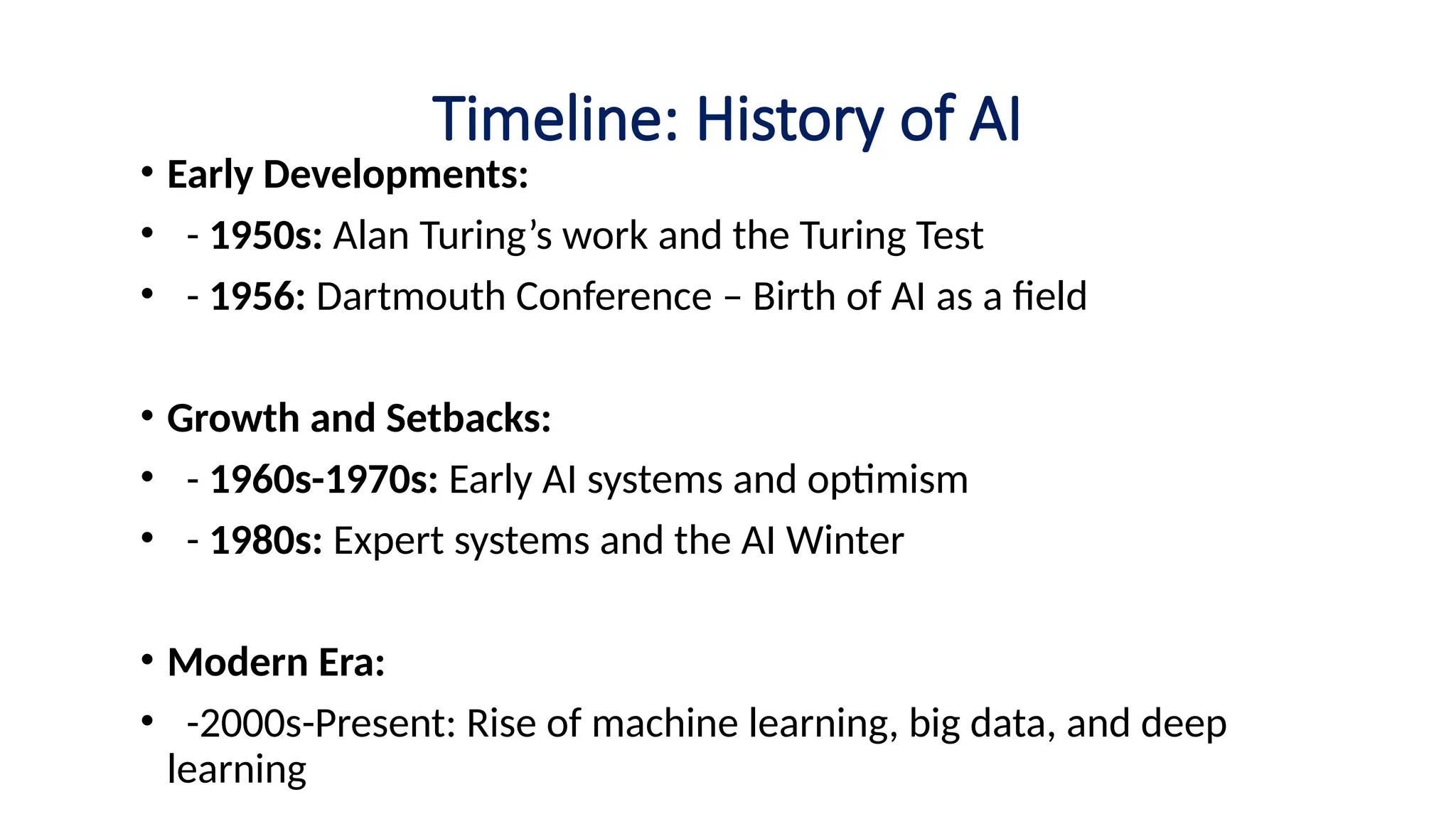 Timeline: History of AI
• Early Developments:
• - 1950s: Alan Turing’s work and the Turing Test
• - 1956: Dartmouth Conference – Birth of AI as a field
• Growth and Setbacks:
• - 1960s-1970s: Early AI systems and optimism
• - 1980s: Expert systems and the AI Winter
• Modern Era:
• -2000s-Present: Rise of machine learning, big data, and deep
learning
 
