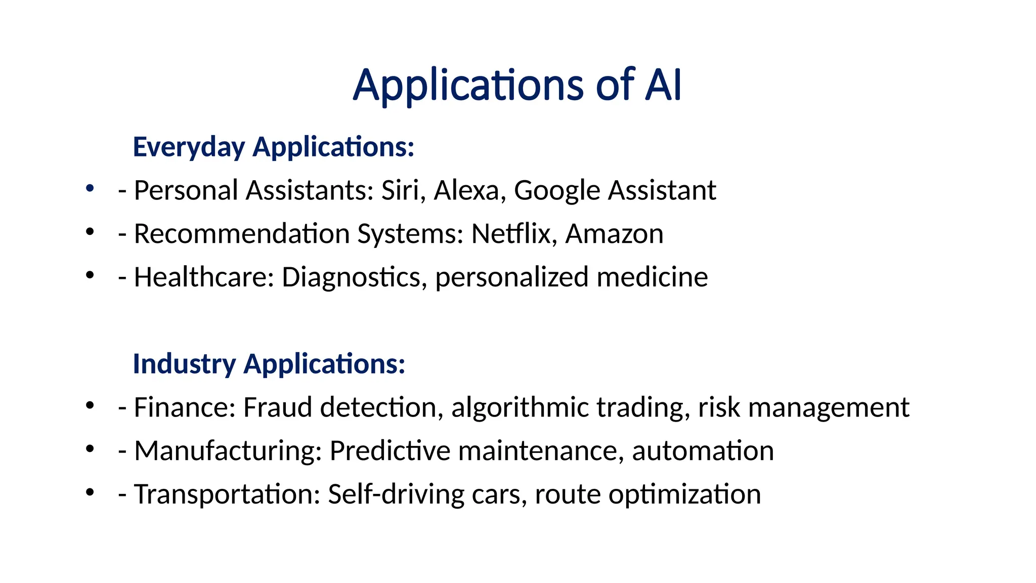 Applications of AI
Everyday Applications:
• - Personal Assistants: Siri, Alexa, Google Assistant
• - Recommendation Systems: Netflix, Amazon
• - Healthcare: Diagnostics, personalized medicine
Industry Applications:
• - Finance: Fraud detection, algorithmic trading, risk management
• - Manufacturing: Predictive maintenance, automation
• - Transportation: Self-driving cars, route optimization
 